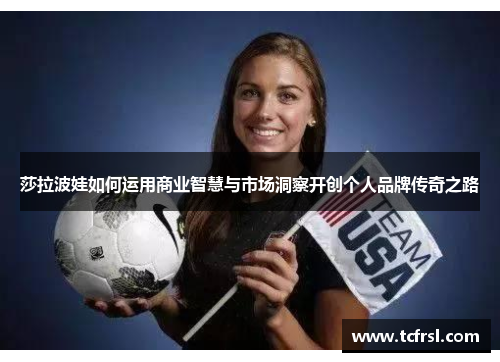 莎拉波娃如何运用商业智慧与市场洞察开创个人品牌传奇之路