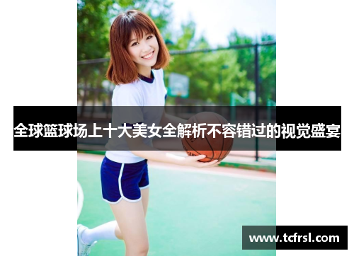 全球篮球场上十大美女全解析不容错过的视觉盛宴
