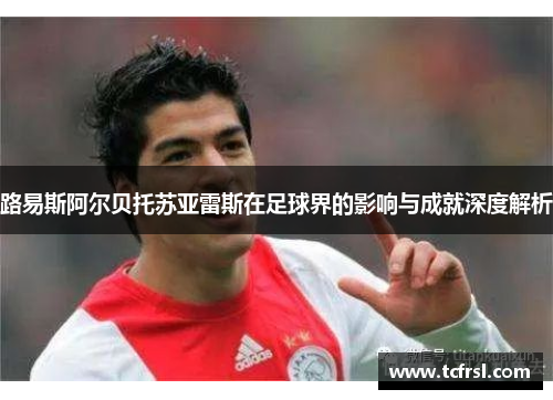 路易斯阿尔贝托苏亚雷斯在足球界的影响与成就深度解析