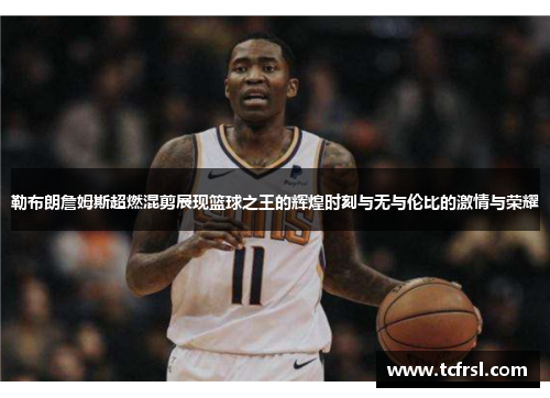 勒布朗詹姆斯超燃混剪展现篮球之王的辉煌时刻与无与伦比的激情与荣耀