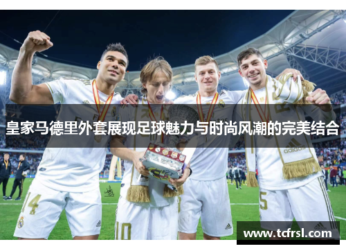 皇家马德里外套展现足球魅力与时尚风潮的完美结合