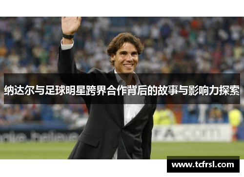 纳达尔与足球明星跨界合作背后的故事与影响力探索