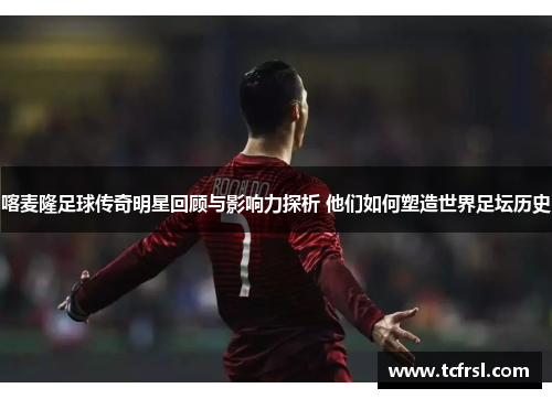 喀麦隆足球传奇明星回顾与影响力探析 他们如何塑造世界足坛历史