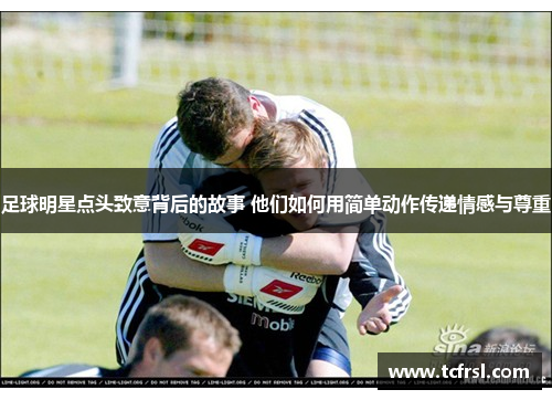 足球明星点头致意背后的故事 他们如何用简单动作传递情感与尊重