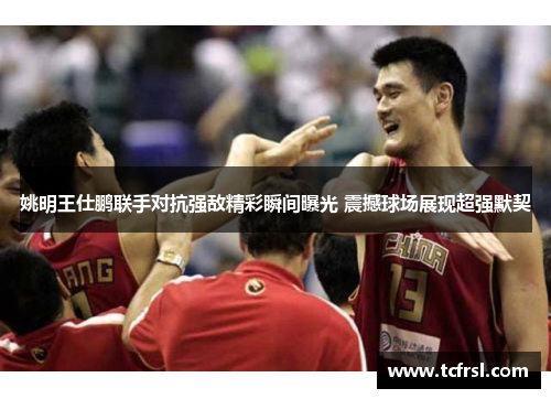 姚明王仕鹏联手对抗强敌精彩瞬间曝光 震撼球场展现超强默契