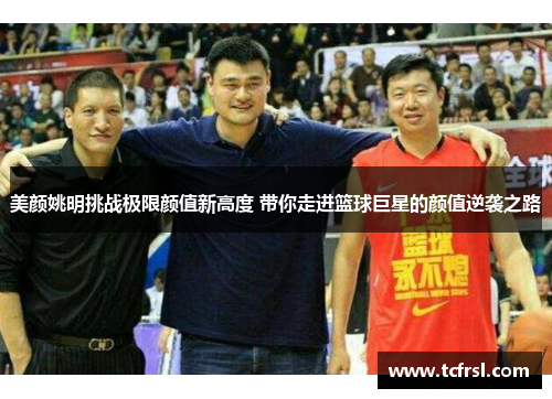 美颜姚明挑战极限颜值新高度 带你走进篮球巨星的颜值逆袭之路