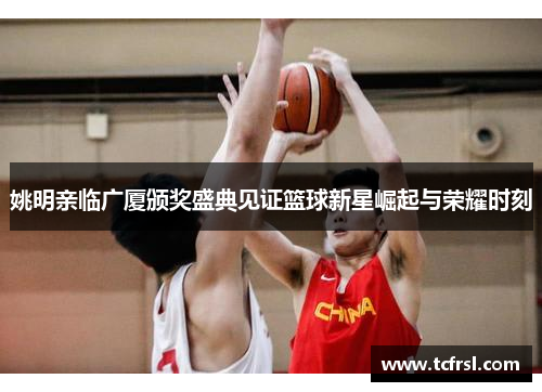 姚明亲临广厦颁奖盛典见证篮球新星崛起与荣耀时刻