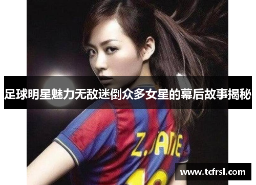 足球明星魅力无敌迷倒众多女星的幕后故事揭秘