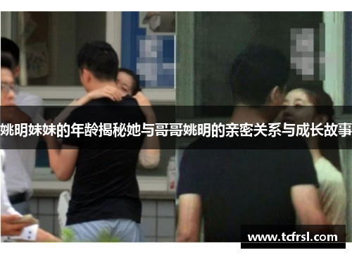 姚明妹妹的年龄揭秘她与哥哥姚明的亲密关系与成长故事