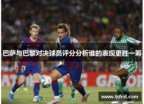 巴萨与巴黎对决球员评分分析谁的表现更胜一筹