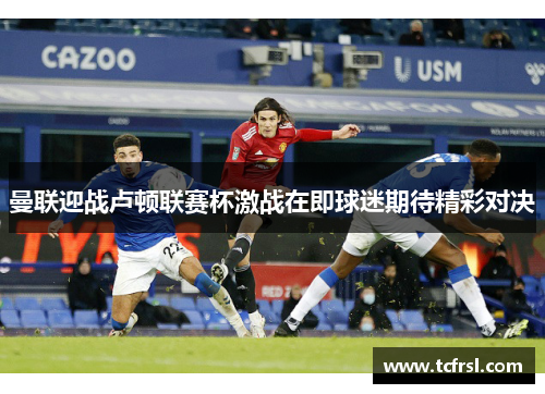 曼联迎战卢顿联赛杯激战在即球迷期待精彩对决